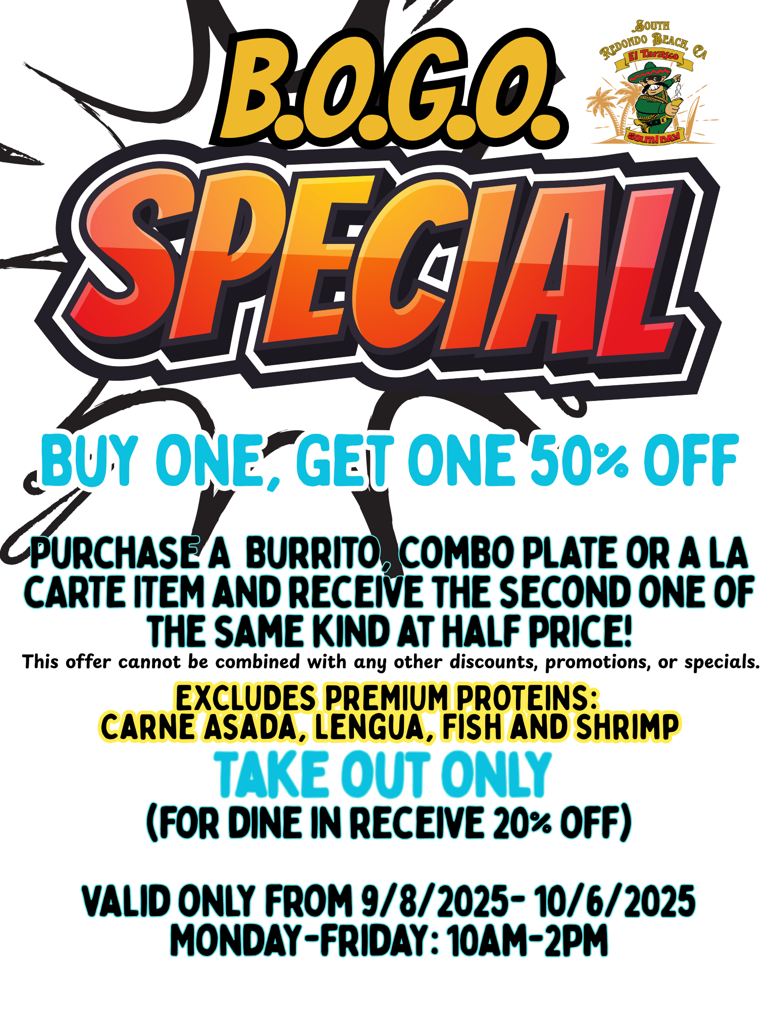 B.O.G.O. SPECIALBuy One, Get One 50% Off  Purchase A  Burrito, Combo Plate or a lA cARTE ITEM and receive the second one of the same kind at half price!   Take out Only  (for dine in receive 20% off)  valid only from 9/8/2025- 10/6/2025 Monday-friday: 10am-2pmEXCLUDES PREMIUM PROTEINS:  Carne Asada, Lengua, Fish and Shrimp