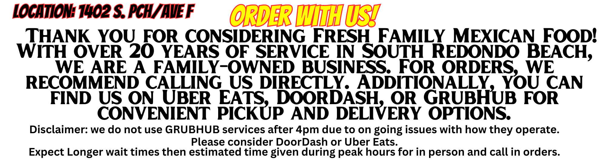   Thank you for considering Fresh Family Mexican Food! With over 20 years of service in South Redondo Beach, we are a family-owned business. For orders, we recommend calling us directly. Additionally, you can find us on Uber Eats, DoorDash, or GrubHub for convenient pickup and delivery optionsDisclaimer: we do not use GRUBHUB services after 4pm due to on going issues with how they operate.  Please consider DoorDash or Uber Eats.  Expect Longer wait times then estimated time given during peak hours for in person and call in orders.